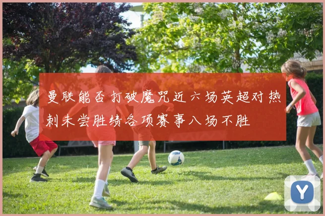 曼联能否打破魔咒近六场英超对热刺未尝胜绩各项赛事八场不胜