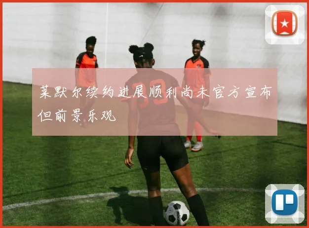 莱默尔续约进展顺利尚未官方宣布但前景乐观