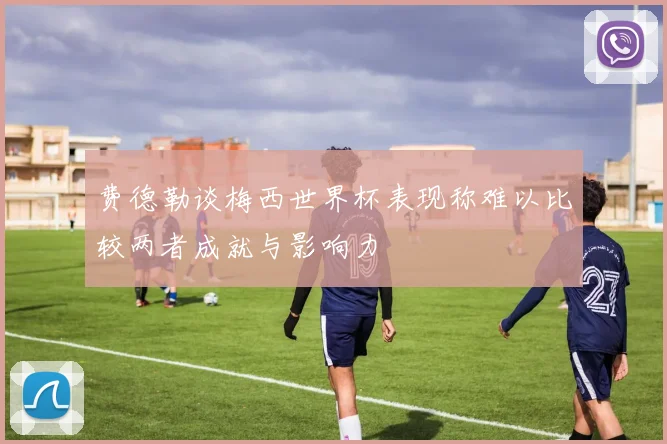 费德勒谈梅西世界杯表现称难以比较两者成就与影响力