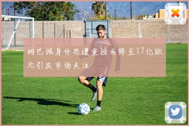 姆巴佩身价恐遭重挫或降至17亿欧元引发市场关注