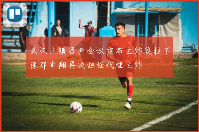 武汉三镇召开会议宣布主帅莫拉下课邓卓翔再次担任代理主帅
