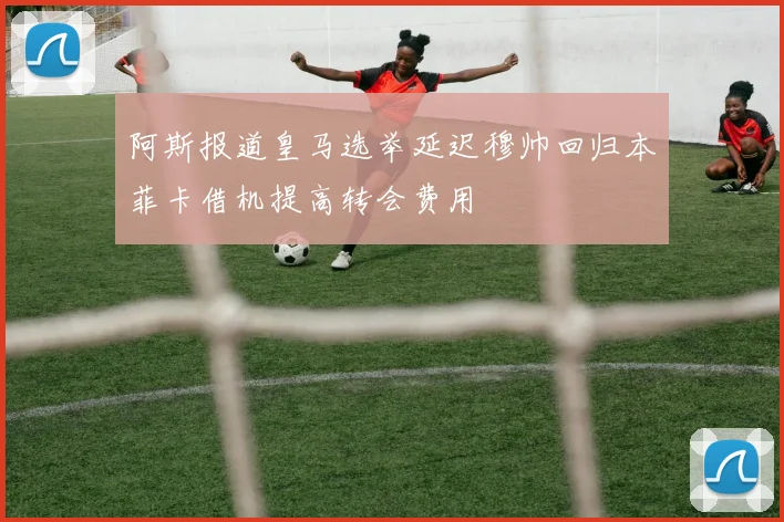 阿斯报道皇马选举延迟穆帅回归本菲卡借机提高转会费用