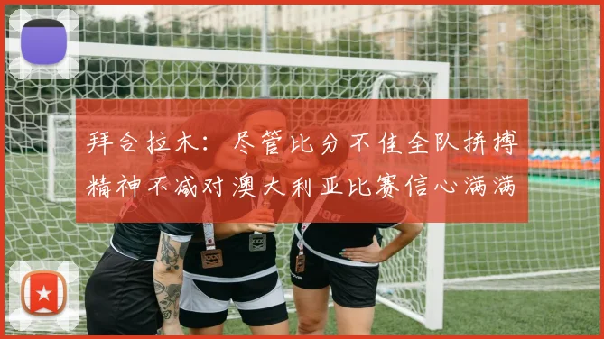 拜合拉木：尽管比分不佳全队拼搏精神不减对澳大利亚比赛信心满满期待进球