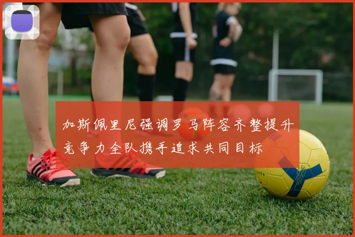 加斯佩里尼强调罗马阵容齐整提升竞争力全队携手追求共同目标