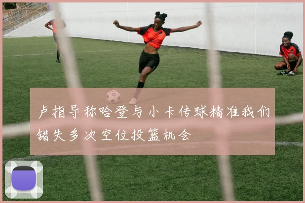 卢指导称哈登与小卡传球精准我们错失多次空位投篮机会