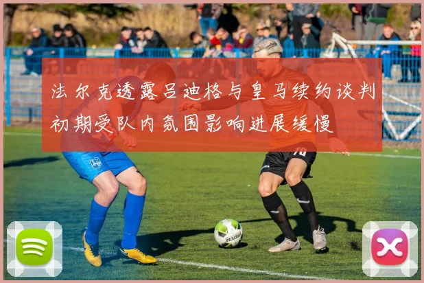 法尔克透露吕迪格与皇马续约谈判初期受队内氛围影响进展缓慢