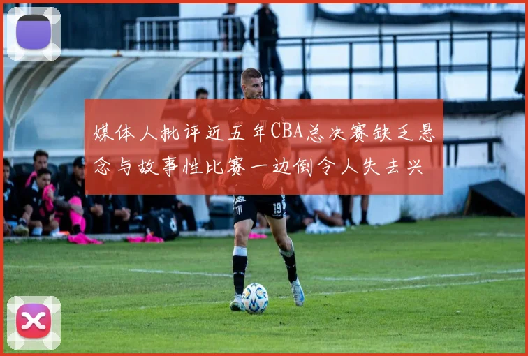 媒体人批评近五年CBA总决赛缺乏悬念与故事性比赛一边倒令人失去兴趣