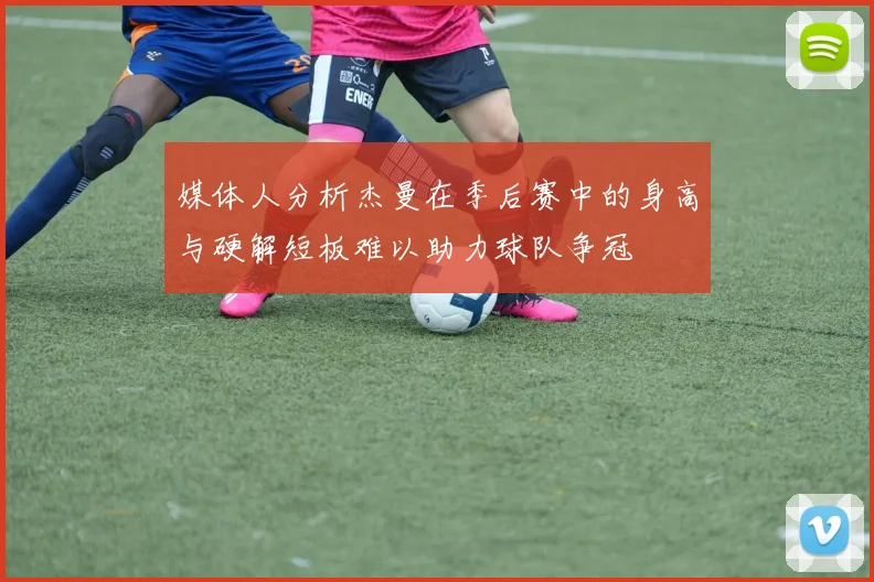 媒体人分析杰曼在季后赛中的身高与硬解短板难以助力球队争冠