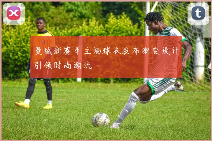 曼城新赛季主场球衣发布渐变设计引领时尚潮流