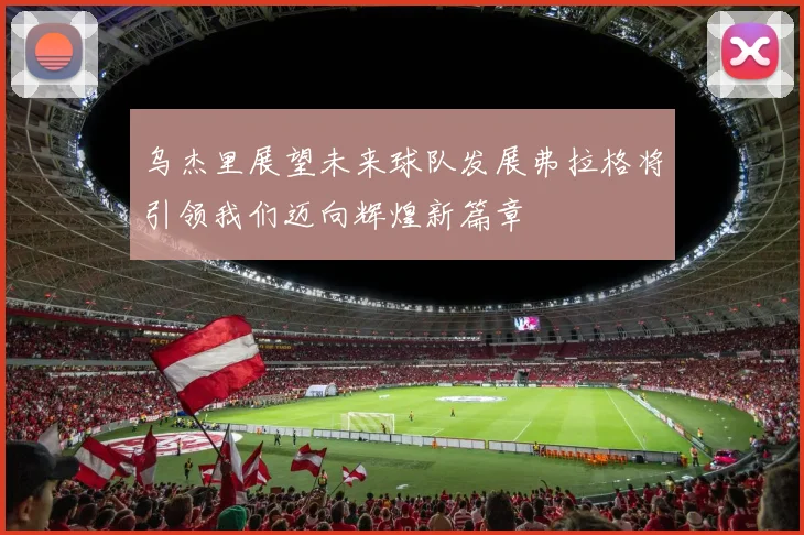 乌杰里展望未来球队发展弗拉格将引领我们迈向辉煌新篇章