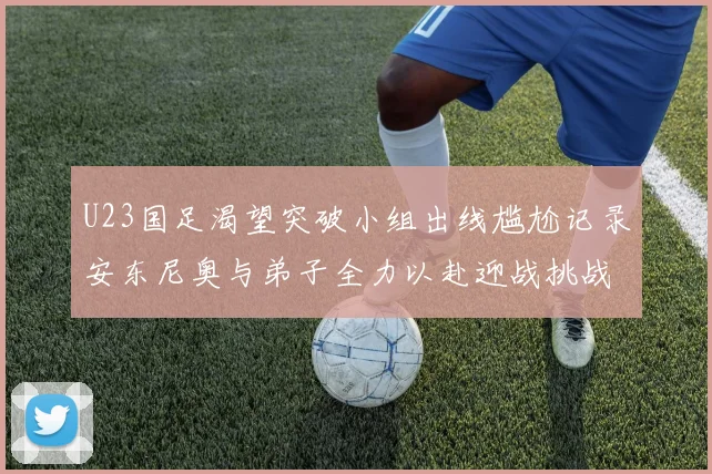 U23国足渴望突破小组出线尴尬记录安东尼奥与弟子全力以赴迎战挑战