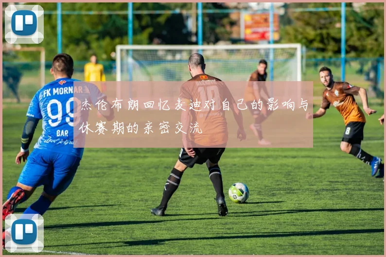 杰伦布朗回忆麦迪对自己的影响与休赛期的亲密交流