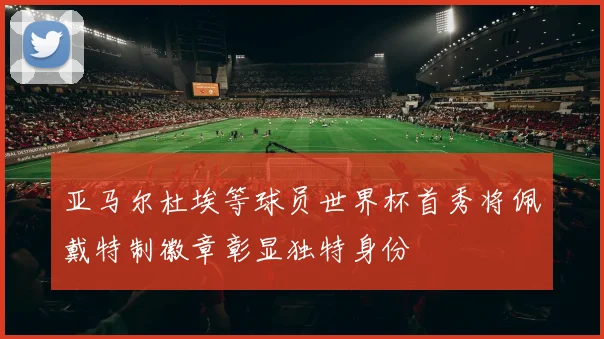 亚马尔杜埃等球员世界杯首秀将佩戴特制徽章彰显独特身份