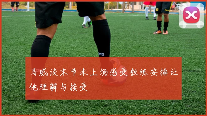 马威谈末节未上场感受教练安排让他理解与接受